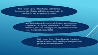 NMC Horizon Library Edition: Recoge las tendencias
tecnológicas específicas de las bibliotecas académicas y de
investigación para los próximos cinco años.
NMC Horizon Report Europe Schools Edition: Pretende ayudar a
los gobiernos de los países miembros de la UE a identificar las
tendencias, retos y las tecnologías para los próximos cinco años
en los centros escolares europeos.
NMC Horizon Report Edición Desarrollo Económico:
Explora el impacto de las tecnologías emergentes en las
pequeñas y medianas empresas.
 