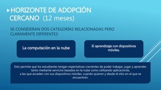SE CONSIDERAN DOS CATEGORÍAS RELACIONADAS PERO
CLARAMENTE DIFERENTES:
HORIZONTE DE ADOPCIÓN
CERCANO (12 meses)
La computación en la nube
El aprendizaje con dispositivos
móviles.
Esto permite que los estudiantes tengan expectativas crecientes de poder trabajar, jugar y aprender,
tanto mediante servicios basados en la nube como utilizando aplicaciones,
a las que acceden con sus dispositivos móviles, cuando quieren y desde el sitio en el que se
encuentren.
 