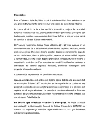 Diagnóstico.
Para el Gobierno de la República la práctica de la actividad física y el deporte es
una prioridad fundamental para construir una nación de ciudadanos íntegros.
Incorporar el hábito de la activación física sistemática, mejorar la capacidad
funcional y la calidad de vida, promover el sentido de pertenencia y el orgullo por
los logros de nuestros representantes deportivos, definen la ruta por la que habrá
de transitar la política pública en la materia.
El Programa Nacional de Cultura Física y Deporte 2014 2018 se sustenta en un
análisis minucioso de la situación actual del sistema deportivo mexicano, desde
diez perspectivas diferentes: deporte escolar, deporte de rendimiento, deporte
de alto rendimiento, deporte y discapacidad, deporte y transversalidad, deporte
y normatividad, deporte social, deporte profesional, infraestructura del deporte y
capacitación en el deporte. Esta investigación permitió identificar las fortalezas y
debilidades del sistema deportivo mexicano, elementos estratégicos para
proyectar el deporte en el país.
A continuación se presentan los principales resultados:
Atención deficiente en el ámbito del deporte social debido a la gran cantidad
de municipios. Existen 2,457 municipios, en la mayoría de los cuales no hay
personal contratado para desarrollar programas encaminados a la atención del
deporte social, según el número de municipios representados en los Sistemas
Estatales del Deporte; el único Estado con responsable del deporte en todos sus
municipios es Baja California.
No existen ligas deportivas escolares y municipales. Al iniciar la actual
administración la Subdirección General de Cultura Física de la CONADE no
contaba con ninguna Liga Municipal registrada ni tampoco con Ligas Escolares
debidamente protocolizadas.
 