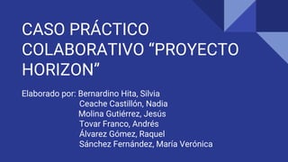 CASO PRÁCTICO
COLABORATIVO “PROYECTO
HORIZON”
Elaborado por: Bernardino Hita, Silvia
Ceache Castillón, Nadia
Molina Gutiérrez, Jesús
Tovar Franco, Andrés
Álvarez Gómez, Raquel
Sánchez Fernández, María Verónica
 