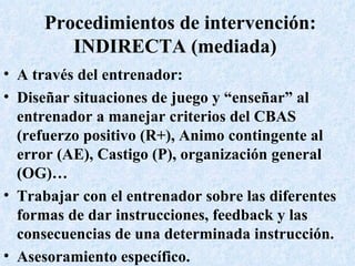 Procedimientos de intervención: INDIRECTA (mediada)  A través del entrenador: Diseñar situaciones de juego y “enseñar” al entrenador a manejar criterios del CBAS (refuerzo positivo (R+), Animo contingente al error (AE), Castigo (P), organización general (OG)… Trabajar con el entrenador sobre las diferentes formas de dar instrucciones, feedback y las consecuencias de una determinada instrucción. Asesoramiento específico. 