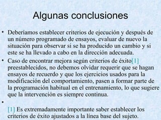 Algunas conclusiones Deberíamos establecer criterios de ejecución y después de un número programado de ensayos, evaluar de nuevo la situación para observar si se ha producido un cambio y si este se ha llevado a cabo en la dirección adecuada. Caso de encontrar mejora según criterios de éxito [1]  preestablecidos, no debemos olvidar requerir que se hagan ensayos de recuerdo y que los ejercicios usados para la modificación del comportamiento, pasen a formar parte de la programación habitual en el entrenamiento, lo que sugiere que la intervención es siempre continua. [1]  Es extremadamente importante saber establecer los criterios de éxito ajustados a la línea base del sujeto. 