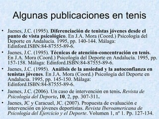 Algunas publicaciones en tenis Jaenes, J.C. (1995).  Diferenciación de tenistas jóvenes desde el punto de vista psicológico . En J.A. Mora (Coord.) Psicología del Deporte en Andalucía. 1995, pp. 140-144. Málaga: Edinford.ISBN:84-87555-89-6. Jaenes, J.C. (1995).  Técnicas de atención-concentración en tenis . En J.A. Mora (Coord.) Psicología del Deporte en Andalucía. 1995, pp. 157-158. Málaga: Edinford.ISBN:84-87555-89-6. Jaenes, J.C. (1995).   Análisis de la ansiedad y la autoconfianza en tenistas jóvenes . En J.A. Mora (Coord.) Psicología del Deporte en Andalucía. 1995, pp. 145-150. Málaga: Edinford.ISBN:84-87555-89-6. Jaenes, J.C. (2006).   Un caso de intervención en tenis .  Revista de Psicología del Deporte , 10 , 2, pp. 307-311 . Jaenes, JC y Caracuel, JC. (2007). Propuesta de evaluación e intervención en jóvenes deportistas.  Revista Iberoamericana de Psicología del Ejercicio y el Deporte . Volumen 1, nº 1. Pp. 127-134. 