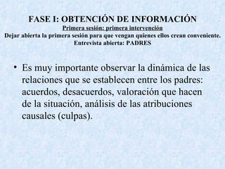 FASE I: OBTENCIÓN DE   INFORMACIÓN Primera sesión: primera intervención Dejar abierta la primera sesión para que vengan quienes ellos crean conveniente. Entrevista abierta: PADRES Es muy importante observar la dinámica de las relaciones que se establecen entre los padres: acuerdos, desacuerdos, valoración que hacen de la situación, análisis de las atribuciones causales (culpas). 