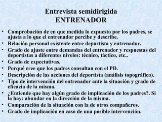 Entrevista semidirigida ENTRENADOR Comprobación de en que medida lo expuesto por los padres, se ajusta a lo que el entrenador percibe y describe. Relación personal existente entre deportista y entrenador. Grado de ajuste entre demandas del entrenador y respuestas del deportistas a diferentes niveles: técnico, táctico, etc.. Grado de expectativas. Porqué cree que los padres consultan con el PD. Descripción de las acciones del deportista (análisis topográfico). Tipo de intervención del entrenador ante la situación y grado de eficacia de la misma. ¿Entiende que hay algún grado de implicación de los padres?. Si la hay: abundar en la dirección de la misma. Comparación de la situación con la de otros compañeros. Grado de implicación en caso de una posible intervención. 