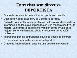 Entrevista semidirectiva DEPORTISTA Grado de conciencia de la situación por la se consulta. Descripción de la situación, tal y como la percibe. Caso de no aceptar la interpretación de los otros, devolverle la información de los otros implicados en una manera positiva, de mejora, valorando la posible intervención como ayuda para mejorar su rendimiento, no abordarla como una situación problema. Interesarse por las atribuciones causales (locus de control). Expectativas personales en su vida deportiva. Grado de implicación en caso de una posible intervención. 