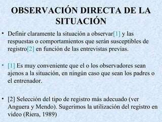 OBSERVACIÓN DIRECTA DE LA SITUACIÓN Definir claramente la situación a observar [1]  y las respuestas o comportamientos que serán susceptibles de registro [2]  en función de las entrevistas previas.  [1]  Es muy conveniente que el o los observadores sean ajenos a la situación, en ningún caso que sean los padres o el entrenador. [2] Selección del tipo de registro más adecuado (ver Anguera y Mendo). Sugerimos la utilización del registro en video (Riera, 1989) 