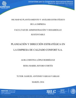 10G MAP-02 PLANTEAMIENTO Y ANÁLISIS ESTRATÉGICO
DE LA EMPRESA
FACULTAD DE ADMINISTRACIÓN Y DESARROLLO
SUSTENTABLE
PLANEACIÓN Y DIRECCIÓN ESTRATÉGICA EN
LA EMPRESA DE CALZADO CONFORT S.A.
AURA CRISTINA LÓPEZ RODRÍGUEZ
ROSA MARIEL RIVERO CORTÉS
TUTOR: SAMUEL ANTONIO VARGAS VARGAS
MARZO, 2016
 