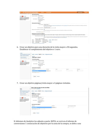 6. Crear un objetivo para una duración de la visita mayor a 30 segundos.
      Establecer el cumplimiento del objetivo e 1 euro.




   7. Crear un objetivo páginas/visita mayor a 4 páginas visitadas.




8. Informes de Analytics los adjunto a parte. NOTA: se verá en el informe de
conversiones 1 consecución de objetivos por la cesta de la compra, se debe a una
 