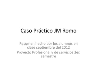 Caso Práctico JM Romo

 Resumen hecho por los alumnos en
      clase septiembre del 2012
Proyecto Profesional y de servicios 3er.
               semestre
 