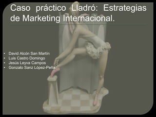 Caso práctico Lladró: Estrategias
de Marketing Internacional.
• David Alcón San Martín
• Luis Castro Domingo
• Jesús Leyva Campos
• Gonzalo Sanz López-Peña
 