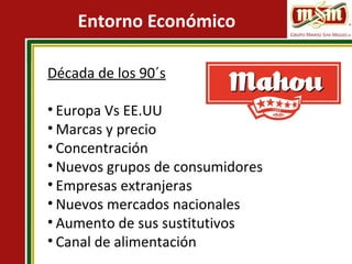 Entorno Económico
Década de los 90´s
• Europa Vs EE.UU
• Marcas y precio
• Concentración
• Nuevos grupos de consumidores
• Empresas extranjeras
• Nuevos mercados nacionales
• Aumento de sus sustitutivos
• Canal de alimentación
 