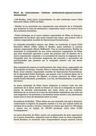 Nivel de Conocimiento:        Contexto    institucional-regional-nacional-
internacional

• Jeff Kindler, hasta ahora vicepresidente, ha sido nombrado nuevo Chief
Executive Officer (CEO) de Pfizer.

• Kindler ya ha anunciado una organización más eficiente de la Compañía
que acelerará la toma de decisiones y responderá mejor a los nuevos retos
de la industria biomédica.

• Pedro Lichtinger es el nuevo máximo responsable de Pfizer en Europa y
dependerá de Ian Read -que antes ocupaba ese cargo-, que pasará a ser el
máximo responsable mundial de Operaciones Farmacéuticas.

La compañía biomédica número uno, Pfizer, ha nombrado al nuevo Chief
Executive Officer (CEO), Jeffrey B. Kindler, quien sustituirá al anterior
máximo responsable (Henry McKinnell). Tras su nombramiento, Kindler ha
anunciado la composición de una nueva estructura organizativa de Pfizer
que será totalmente operativa a partir del próximo año. El objetivo de la
nueva organización responde a la necesidad de mejorar la respuesta de la
Compañía ante las crecientes exigencias del mercado y aprovechar las
oportunidades que presenta ser la compañía número uno del sector
biomédico.

Esta organización supone el nombramiento del, hasta ahora, responsable de
la Compañía en Europa, Canadá, África y Oriente Medio (EuCan/AfME), Ian
Read, como máximo responsable mundial de Operaciones Farmacéuticas.
De él dependerá Pedro Lichtinger, que pasará a ser la máxima figura de la
Compañía para Europa. En España, el primer ejecutivo de Pfizer sigue
siendo Emilio Moraleda, presidente, a su vez, de Farmaindustria, la patronal
del sector.

La nueva estrategia de Pfizer busca adaptarse al entorno cada vez más
cambiante de la salud, donde la Ciencia no cesa en la búsqueda de nuevas
formas de abordar enfermedades que hasta ahora no son tratables.
Hablamos de un entorno en el que las autoridades reguladoras son cada vez
mas exigentes y los pacientes y sus familias tienen acceso a una información
mayor para la toma de decisiones sobre su salud.

En palabras de Kindler, “Pfizer deber ser una compañía más ágil y dinámica,
conservando el espíritu de pequeña entidad a la vez que explota todas las
ventajas de su escala y alcance, teniendo en cuenta que opera en 180 países
y cuenta con un equipo de 106.000 personas, entre ellas 13.000
investigadores”.

La nueva dirección de Pfizer cuenta con profesionales de gran experiencia
en el sector biomédico, adquirida tanto en Pfizer como en otras compañías.
David Shedlarz, se mantiene como vicepresidente aunque asumirá nuevas
 