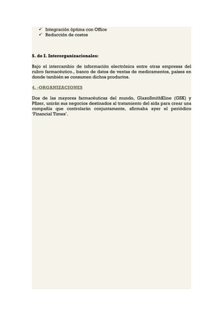  Integración óptima con Office
    Reducción de costos



S. de I. Interorganizacionales:

Bajo el intercambio de información electrónica entre otras empresas del
rubro farmacéutico., banco de datos de ventas de medicamentos, países en
donde también se consumen dichos productos.

4. -ORGANIZACIONES

Dos de las mayores farmacéuticas del mundo, GlaxoSmithKline (GSK) y
Pfizer, unirán sus negocios destinados al tratamiento del sida para crear una
compañía que controlarán conjuntamente, afirmaba ayer el periódico
‘Financial Times’.
 