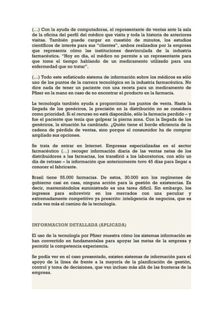 (…) Con la ayuda de computadoras, el representante de ventas ante la sala
de la oficina del perfil del médico que visita y toda la historia de anteriores
visitas. También puede cargar en cuestión de minutos, los estudios
científicos de interés para sus “clientes”, ambos realizados por la empresa
que representa cómo las instituciones desvinculada de la industria
farmacéutica. “Hoy en día, el médico no permite a un representante para
que tome el tiempo hablando de un medicamento utilizado para una
enfermedad que no tratar”.

(…) Todo este sofisticado sistema de información sobre los médicos es sólo
uno de los puntos de la carrera tecnológica en la industria farmacéutica. No
dice nada de tener un paciente con una receta para un medicamento de
Pfizer en la mano en caso de no encontrar el producto en la farmacia.

La tecnología también ayuda a proporcionar los puntos de venta. Hasta la
llegada de los genéricos, la precisión en la distribución no se considera
como prioridad. Si el recurso no está disponible, sólo la farmacia perdido – y
fue el paciente que tenía que golpear la pierna zona. Con la llegada de los
genéricos, la situación ha cambiado. ¿Quién tiene el borde eficiencia de la
cadena de pérdida de ventas, sino porque el consumidor ha de comprar
ampliado sus opciones.

Se trata de entrar en Internet. Empresas especializadas en el sector
farmacéutico (…) recoger información diaria de las ventas netas de los
distribuidores a las farmacias, los transfirió a los laboratorios, con sólo un
día de retraso – la información que anteriormente tuvo 45 días para llegar a
conocer el fabricante.

Brasil tiene 55.000 farmacias. De estos, 30.000 son los regímenes de
gobierno casi en casa, ninguna acción para la gestión de existencias. Es
decir, manteniéndolos suministrado es una tarea difícil. Sin embargo, los
ingresos para sobrevivir en los mercados con una peculiar y
extremadamente competitivo ya prescrito: inteligencia de negocios, que es
cada vez más el camino de la tecnología.



INFORMACION DETALLADA (APLICADA)

El uso de la tecnología por Pfizer muestra cómo los sistemas información se
han convertido en fundamentales para apoyar las metas de la empresa y
permitir la competencia experiencia.

Se podía ver en el caso presentado, existen sistemas de información para el
apoyo de la línea de frente a la mayoría de la planificación de gestión,
control y toma de decisiones, que van incluso más allá de las fronteras de la
empresa.
 