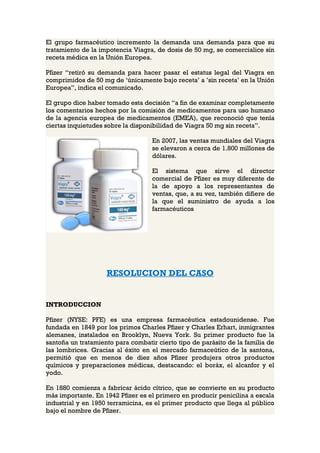 El grupo farmacéutico incremento la demanda una demanda para que su
tratamiento de la impotencia Viagra, de dosis de 50 mg, se comercialice sin
receta médica en la Unión Europea.

Pfizer “retiró su demanda para hacer pasar el estatus legal del Viagra en
comprimidos de 50 mg de ‘únicamente bajo receta’ a ’sin receta’ en la Unión
Europea”, indica el comunicado.

El grupo dice haber tomado esta decisión “a fin de examinar completamente
los comentarios hechos por la comisión de medicamentos para uso humano
de la agencia europea de medicamentos (EMEA), que reconoció que tenía
ciertas inquietudes sobre la disponibilidad de Viagra 50 mg sin receta”.

                                   En 2007, las ventas mundiales del Viagra
                                   se elevaron a cerca de 1.800 millones de
                                   dólares.

                                   El sistema que sirve el director
                                   comercial de Pfizer es muy diferente de
                                   la de apoyo a los representantes de
                                   ventas, que, a su vez, también difiere de
                                   la que el suministro de ayuda a los
                                   farmacéuticos




                    RESOLUCION DEL CASO


INTRODUCCION

Pfizer (NYSE: PFE) es una empresa farmacéutica estadounidense. Fue
fundada en 1849 por los primos Charles Pfizer y Charles Erhart, inmigrantes
alemanes, instalados en Brooklyn, Nueva York. Su primer producto fue la
santoña un tratamiento para combatir cierto tipo de parásito de la familia de
las lombrices. Gracias al éxito en el mercado farmaceútico de la santona,
permitió que en menos de diez años Pfizer produjera otros productos
químicos y preparaciones médicas, destacando: el boráx, el alcanfor y el
yodo.

En 1880 comienza a fabricar ácido cítrico, que se convierte en su producto
más importante. En 1942 Pfizer es el primero en producir penicilina a escala
industrial y en 1950 terramicina, es el primer producto que llega al público
bajo el nombre de Pfizer.
 