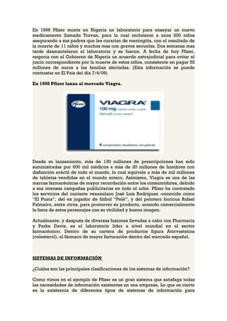 En 1996 Pfizer monta en Nigeria un laboratorio para ensayar un nuevo
medicamento llamado Trovan, para lo cual reclutaron a unos 200 niños
asegurando a sus padres que les curarían de meningitis, con el resultado de
la muerte de 11 niños y muchos mas con graves secuelas. Dos semanas mas
tarde desmantelaron el laboratorio y se fueron. A fecha de hoy Pfizer,
negocia con el Gobierno de Nigeria un acuerdo extrajudicial para evitar el
juicio correspondiente por la muerte de estos niños, consistente en pagar 55
millones de euros a las familias afectadas. (Esta información se puede
contrastar en El Pais del día 7/4/09)

En 1998 Pfizer lanza al mercado Viagra.




Desde su lanzamiento, más de 130 millones de prescripciones han sido
suministradas por 600 mil médicos a más de 20 millones de hombres con
disfunción eréctil de todo el mundo, lo cual equivale a más de mil millones
de tabletas vendidas en el mundo entero. Asimismo, Viagra es una de las
marcas farmacéuticas de mayor recordación entre los consumidores, debido
a sus intensas campañas publicitarias en todo el orbe. Pfizer ha contratado
los servicios del cantante venezolano José Luis Rodríguez -conocido como
“El Puma”, del ex jugador de fútbol “Pelé”, y del pelotero boricua Rafael
Palmeiro, entre otros, para promover su producto, uniendo comercialmente
la fama de estos personajes con su virilidad y buena imagen.

Actualmente, y después de diversas fusiones llevadas a cabo con Pharmacia
y Parke Davis, es el laboratorio líder a nivel mundial en el sector
farmacéutico. Dentro de su cartera de productos figura Atorvastatina
(colesterol), el fármaco de mayor facturación dentro del mercado español.



SISTEMAS DE INFORMACIÓN

¿Cuáles son las principales clasificaciones de los sistemas de información?

Como vimos en el ejemplo de Pfizer es un gran sistema que satisfaga todas
las necesidades de información existentes en una empresa. Lo que es cierto
es la existencia de diferentes tipos de sistemas de información para
 