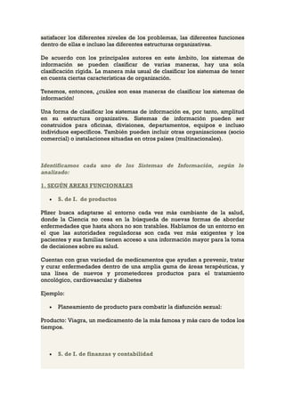 satisfacer los diferentes niveles de los problemas, las diferentes funciones
dentro de ellas e incluso las diferentes estructuras organizativas.

De acuerdo con los principales autores en este ámbito, los sistemas de
información se pueden clasificar de varias maneras, hay una sola
clasificación rígida. La manera más usual de clasificar los sistemas de tener
en cuenta ciertas características de organización.

Tenemos, entonces, ¿cuáles son esas maneras de clasificar los sistemas de
información!

Una forma de clasificar los sistemas de información es, por tanto, amplitud
en su estructura organizativa. Sistemas de información pueden ser
construidos para oficinas, divisiones, departamentos, equipos e incluso
individuos específicos. También pueden incluir otras organizaciones (socio
comercial) o instalaciones situadas en otros países (multinacionales).



Identificamos cada uno de los Sistemas de Información, según lo
analizado:

1. SEGÚN AREAS FUNCIONALES

   •   S. de I. de productos

Pfizer busca adaptarse al entorno cada vez más cambiante de la salud,
donde la Ciencia no cesa en la búsqueda de nuevas formas de abordar
enfermedades que hasta ahora no son tratables. Hablamos de un entorno en
el que las autoridades reguladoras son cada vez más exigentes y los
pacientes y sus familias tienen acceso a una información mayor para la toma
de decisiones sobre su salud.

Cuentan con gran variedad de medicamentos que ayudan a prevenir, tratar
y curar enfermedades dentro de una amplia gama de áreas terapéuticas, y
una línea de nuevos y prometedores productos para el tratamiento
oncológico, cardiovascular y diabetes

Ejemplo:

   •   Planeamiento de producto para combatir la disfunción sexual:

Producto: Viagra, un medicamento de la más famosa y más caro de todos los
tiempos.



   •   S. de I. de finanzas y contabilidad
 
