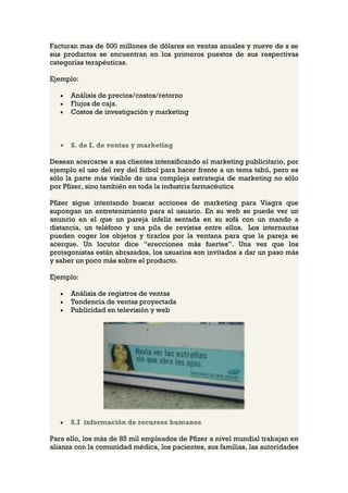 Facturan mas de 500 millones de dólares en ventas anuales y nueve de s se
sus productos se encuentran en los primeros puestos de sus respectivas
categorías terapéuticas.

Ejemplo:

   •   Análisis de precios/costos/retorno
   •   Flujos de caja.
   •   Costos de investigación y marketing



   •   S. de I. de ventas y marketing

Desean acercarse a sus clientes intensificando el marketing publicitario, por
ejemplo el uso del rey del fútbol para hacer frente a un tema tabú, pero es
sólo la parte más visible de una compleja estrategia de marketing no sólo
por Pfizer, sino también en toda la industria farmacéutica

Pfizer sigue intentando buscar acciones de marketing para Viagra que
supongan un entretenimiento para el usuario. En su web se puede ver un
anuncio en el que un pareja infeliz sentada en su sofá con un mando a
distancia, un teléfono y una pila de revistas entre ellos. Los internautas
pueden coger los objetos y tirarlos por la ventana para que la pareja se
acerque. Un locutor dice “erecciones más fuertes”. Una vez que los
protagonistas están abrazados, los usuarios son invitados a dar un paso más
y saber un poco más sobre el producto.

Ejemplo:

   •   Análisis de registros de ventas
   •   Tendencia de ventas proyectada
   •   Publicidad en televisión y web




   •   S.I información de recursos humanos

Para ello, los más de 85 mil empleados de Pfizer a nivel mundial trabajan en
alianza con la comunidad médica, los pacientes, sus familias, las autoridades
 