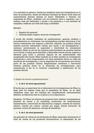 y la sociedad en general. Desde los científicos hasta los trabajadores en la
línea de producción, desde las Oficinas Centrales de Nueva Cork hasta las
recientemente abiertas oficinas en Israel, Uzbekistán y Vietnam, los
empleados de Pfizer, confiados con una herencia única y orgullosa, van a
trabajar cada día dedicados a ayudar a las personas y a sus animales de
compañía a disfrutar una vida más larga y saludable

Ejemplo:

   •   Registro de personal
   •   Personal según cargos y áreas de investigación

A través del estudio cuidadoso de medicamentos, aparatos médicos y
procedimientos en voluntarios, los investigadores pueden determinar si los
nuevos tratamientos son seguros y efectivos. Además, las pruebas clínicas
también proveen información valiosa que ayuda a los investigadores a
continuar monitoreando la seguridad y efectividad de tratamientos
utilizados. Pfizer es uno de los mayores patrocinadores de pruebas clínicas
en el mundo y trabaja para descubrir y desarrollar formas nuevas, seguras y
efectivas para tratar y prevenir algunos de las enfermedades más
complicadas del mundo. Pfizer también es un líder mundial en investigación
farmacéutica y está comprometido con altos estándares éticos en todas las
iniciativas de investigación y con la seguridad de los pacientes que forman
parte de las pruebas clínicas. Regularmente revisamos y renovamos
nuestras políticas éticas en el desarrollo de investigaciones, para
mantenernos al día en la creciente complejidad y sofisticación de las
pruebas clínicas



3. Según los niveles organizacionales

   •   S. de I. de nivel operacional:

El hecho que un supervisor de un laboratorio de investigaciones de Pfizer no
haga justo las mismas cosas que el presidente de Pfizer no se debe
interpretar como que sus trabajos son completamente inherentemente
distintos. La diferencia esta en el grado y en la importancia.

Ejemplos : En Pfizer los trámites de personal entre médicos, investigadores,
personal de ventas y de marketing, producción de medicamentos,
mantenimiento, reservación de laboratorios y equipos, traslado de material,
nómina, cuentas por cobrar, cuentas por pagar, planes formación de
personal, control de asistencia, entrega de beneficios.

   •   S. de I. de nivel gerencial:

Los gerentes de ventas de las divisiones de Pfizer supervisan diariamente el
nivel de ventas de los productos farmacéuticos, el desempeño de los
 