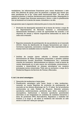 vendedores, las informaciones financieras para tomar decisiones a este
nivel. Son sistemas de apoyo para las personas y equipos que tienen que
estar pendientes de si las “cosas están funcionando bien”. En este nivel
requieren plantear y resolver decisiones semi-estructuradas, desempeñar la
gestión de riesgos bajo diversos escenarios y llevar a cabo la planificación
con un horizonte en la escala de meses, trimestres o un año.

Los gerentes usan la siguiente información para la toma de decisiones:

    Evolución de desempeño semestral de la fuerza de ventas a cargo de
     los departamentos de Recursos humanos y entrenamiento,
     determinando fortalezas y áreas de oportunidad de acuerdo a los
     objetivos de ventas y valores corporativos instaurados en inicio de
     cada ciclo evaluado.



    Reportes mensuales de participación de sus productos en el mercado
     (D.D.D.: Datos de distribución de drogas) farmacéutico por clase y
     territorios regionales, nacionales y mundiales. Esta representación se
     manejo tanto en unidades como en valores.



    Análisis de cuentas claves referido a clientes comerciales
     farmacéuticos de Pfizer (Droguerías potenciales u grandes cadenas
     farmacéuticas: Locatel, farmatodo, Fundafarmacia, etc.) evaluando
     rotación de inventario. Adicionalmente se informa a toda la fuerza de
     ventas diseminada en el país acerca de actividades, promociones y
     jornadas a desarrollarse en alianzas estratégicas con nuestros
     principales socios comerciales. Todo esto se encuentra a cargo de la
     Unidad de Negocio de Servicio de Ventas y Mercadeo.



S. de I. de nivel estratégico:

    Detección de tendencias a largo plazo.
    Planificación estratégico para hacer frente a tales tendencias.,
     tomando en cuenta Reportes de evolución de participación de
     mercado en los ultimos años(rango de 5 a 10 años) de los productos
     involucrados en cada Unidad de Negocio: Atención primaria
     (productos cardiovasculares, productos para dolor: nociceptivo y
     neuropático), Institucional y farmacia (productos parenterales
     derivados al uso hospitalario en unidades de cuidados intensivos y
     línea de productos OTC) Anti-infectiva, Siquiátrica y cuidados del
     hombre y la mujer y así saber la tendencia del mercado en este
     sector al cabo de 5 años por ejemplo.
 