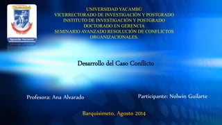 Desarrollo del Caso Conflicto
Participante: Nolwin Guilarte
UNIVERSIDAD YACAMBÚ
VICERRECTORADO DE INVESTIGACIÓN Y POSTGRADO
INSTITUTO DE INVESTIGACIÓN Y POSTGRADO
DOCTORADO EN GERENCIA
SEMINARIO AVANZADO RESOLUCIÓN DE CONFLICTOS
ORGANIZACIONALES.
Profesora: Ana Alvarado
Barquisimeto, Agosto 2014
 