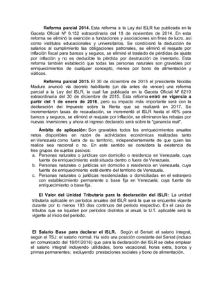 Reforma parcial 2014. Esta reforma a la Ley del ISLR fue publicada en la
Gaceta Oficial Nº 6.152 extraordinaria del 18 de noviembre de 2014. En esta
reforma se eliminó la exención a fundaciones y asociaciones sin fines de lucro, así
como institutos educacionales y universitarios. Se condicionó la deducción de
salarios al cumplimiento las obligaciones patronales, se eliminó el reajuste por
inflación fiscal para bancos y seguros, se eliminó el traslado de pérdidas de ajuste
por inflación y no es deducible la pérdida por destrucción de inventario. Esta
reforma también estableció que todas las personas naturales son gravables por
enriquecimientos de cualquier concepto, menos por bono de alimentación y
viáticos.
Reforma parcial 2015. El 30 de diciembre de 2015 el presidente Nicolás
Maduro anunció vía decreto habilitante (un día antes de vencer) una reforma
parcial a la Ley del ISLR, la cual fue publicada en la Gaceta Oficial Nº 6210
extraordinaria del 30 de diciembre de 2015. Esta reforma entró en vigencia a
partir del 1 de enero de 2016, pero su impacto más importante será con la
declaración del Impuesto sobre la Renta que se realizará en 2017. Se
incrementaron tasas de recaudación, se incrementó el ISLR hasta el 40% para
bancos y seguros, se eliminó el reajuste por inflación, se eliminaron las rebajas por
nuevas inversiones y ahora el ingreso declarado será sobre la "ganancia real".
Ámbito de aplicación: Son gravables todos los enriquecimientos anuales
netos disponibles en razón de actividades económicas realizadas tanto
en Venezuela como fuera de su territorio, independientemente de que quien las
realice sea nacional o no. En este sentido se considera la existencia de
tres grupos de sujetos pasivos:
a. Personas naturales o jurídicas con domicilio o residencia en Venezuela, cuya
fuente de enriquecimiento esté situada dentro o fuera de Venezuela.
b. Personas naturales o jurídicas sin domicilio o residencia en Venezuela, cuya
fuente de enriquecimiento esté dentro del territorio de Venezuela.
c. Personas naturales o jurídicas residenciadas o domiciliadas en el extranjero
con establecimiento permanente o base fija en Venezuela, cuya fuente de
enriquecimiento o base fija.
El Valor del Unidad Tributaria para la declaración del ISLR: La unidad
tributaria aplicable en períodos anuales del ISLR será la que se encuentre vigente
durante por lo menos 183 días continuos del período respectivo. En el caso de
tributos que se liquiden por períodos distintos al anual, la U.T. aplicable será la
vigente al inicio del período.
El Salario Base para declarar el ISLR. Según el Seniat: el salario integral,
según el TSJ: el salario normal. Ha sido una posición constante del Seniat (incluso
en comunicado del 18/01/2016) que para la declaración del ISLR se debe emplear
el salario integral incluyendo utilidades, bono vacacional, horas extra, bonos y
primas permanentes; excluyendo prestaciones sociales y bono de alimentación.
 