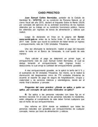 CASO PRÁCTICO
Juan Samuel Cohén Bermúdez, portador de la Cedula de
Identidad V.- 14701732, en su condición de Persona Natural, en el
cierre fiscal del año 2015, declaró el Impuesto Sobre la Renta (ISLR)
por concepto del ejercicio de su actividad económica de los ingresos
obtenidos por su trabajo en su condición funcionario público, menos
los obtenidos por ingresos de bonos de alimentación y viáticos que
realizó.
Luego de declarado en línea en la página del Seniat:
www.seniat.gob.ve antes de la fecha limite 31 de marzo del año
2017. Vale acotar que reunió la condición de haber tenido un ingreso
y enriquecimiento neto de 1.353 Unidades Tributarias.
Una vez efectuada la declaración, realizó el pago del impuesto
sobre la renta en el Banco de Venezuela, la cual quedó de esta
manera:
Para calcular el pago se determinó en primer lugar, el
enriquecimiento neto de Juan Samuel Cohén Bermúdez, el cual se
dedujo tomando el enriquecimiento neto (ingreso bruto) –
deducciones lo cual arrojo la cantidad del enriquecimiento gravable.
A ese enriquecimiento gravable, se le aplicó la tarifa del 9 % y
el sustraendo de 30 Unidades Tributarias. Así mismo, se le realizó la
disminución del desgravamen único de 774 unidades tributarias de
acuerdo al soporte de pago de seguro de hospitalización, cirugía y
maternidad y de servicios médicos y odontológicos, dando así el
monto final a declarar y cancelar.
Preguntas del caso práctico: ¿Dónde se aplica, a quién se
aplica, por concepto de qué actos realizados se aplica?
R: Se aplica a las personas naturales con base fija en el
territorio nacional. En el caso de las personas naturales no residentes,
están obligados al cumplimiento de este deber formal cualquiera que
sea el monto de sus enriquecimientos.
Una reforma en 2014 donde se estableció que todas las
personas naturales son gravables por enriquecimientos de cualquier
concepto, menos por bono de alimentación y viáticos.
 