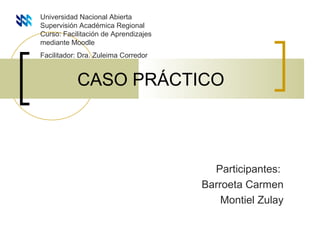 CASO PRÁCTICO
Participantes:
Barroeta Carmen
Montiel Zulay
Universidad Nacional Abierta
Supervisión Académica Regional
Curso: Facilitación de Aprendizajes
mediante Moodle
Facilitador: Dra. Zuleima Corredor
 