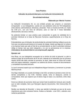 Caso Práctico
Indicador de productividad para una Institución Universitaria (X)
De actividad Individual
Elaborado por: Marrón Yuraima
La institución Universitaria (X), es una entidad privada que propone un escenario
enriquecedor a sus trabajadores, cuenta con una población activa de 140 trabajadores
entre obreros, administrativos, directivos y docentes. Tiene un horario de 8:00 a.m. hasta
las 4:00 p.m., con una hora de almuerzo, para un total de 7 horas laborables
efectivamente, de lunes a viernes.
Se pretende brindar un caso práctico para comprender el grado de visibilidad de la
actividad Individual en el área de Recursos Humanos, específicamente en el Área de
Nomina.
Entendiéndose que el Indicador de productividad de actividad Individual refleja la suma de
hora que una persona permanece en el puesto de trabajo, desde que llega por la mañana
a la empresa hasta que sale al final de su jornada laboral, es decir la actividad individual
refleja el tiempo real que está trabajando y no con la permanencia en la empresa.
(Indicadores de productividad en una empresa.pdf, pagina5).
http://es.workmeter.com/blog/bid/241607/Indicadores-de-productividad-la-actividad
Ejemplo real
Ana Rivas, es una trabajadora encargada de la nómina de todo el personal, su jefe le
solicita el pago de la bonificación de fin de año, además en el entendido que es quincena
regular donde ella debe cancelar la quincena, es decir, debe tener en horas de la tarde
esos dos pagos realizados, cargados a su sistema de nómina, impresa la documentación
y completado el proceso bancario.
Lo que la empresa espera que sus trabajadores lleguen temprano y comiencen su jornada
laboral puntual.
Ana llega retardada a su puesto de trabajo a las 8:20, se tarda en ponerse a tono con los
demás compañeros a las 8:30, mientras saluda, toma el desayuno, prende la
computadora, tiene que esperar que el obrero haga el aseo a su escritorio, entre otras
cosas)
Inicia sus cálculos de quincena, tiene que revisar toda la asistencia mensual, pero resulta
que no está completa, tiene que fotocopiar algunos documentos. Han transcurridos 30
minutos.
Recibe una llamada de Dirección y tiene que atender la llamada ya que es de suma
importancia para otros procesos futuros, finaliza su llamada a las 9:30, y atiende unos
reclamos pendientes
 