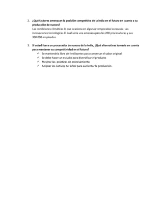 2. ¿Qué factores amenazan la posición competitiva de la india en el futuro en cuanto a su
producción de nueces?
Las condiciones climáticas lo que ocasiona en algunas temporadas la escasez. Las
innovaciones tecnológicas lo cual seria una amenaza para las 200 procesadoras y sus
300.000 empleados.
3. Si usted fuera un procesador de nueces de la india, ¿Qué alternativas tomaría en cuenta
para mantener su competitividad en el futuro?
 Se mantendría libre de fertilizantes para conversar el sabor original.
 Se debe hacer un estudio para diversificar el producto
 Mejorar las prácticas de procesamiento
 Ampliar los cultivos del árbol para aumentar la producción-
 