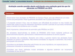 Consulta “online” a comunidade docente – Avaliação das atividades/eventos de 2012


        Avaliação usando questão aberta solicitando uma avaliação geral do que foi
                            oferecido no PRODOC em 2012


   Transcrição

     -Desenvolver mais atividades do PRODOC no Campus Poços, pois isto refletirá em um maior
     número de participantes. Pesar igualmente atividades nas 4 (quatro) Dimensões.

     - A proposta sempre é boa, mas me deparo com dificuldade de encaixar no meu horário (na
     maioria das vezes os que me interessam acontecem durante o período em que estou ministrando
     aulas) e também tive problema com o moodle.

     -Acho importante o oferecimento de seminário pelo PRODoc em 2012

     -As atividades desenvolvidas no âmbito do PRODOC 2012 foram bastante profícuas ao
     desenvolvimento docente, aprimorando o entendimento da docência no ensino superior.

     -As atividades são excelentes. Somente uma crítica: a grande maioria das atividades foram
     ofertadas na quarta e quinta-feira. Não tivemos atividades na segunda e sexta-feira. Isto limita a
     participação dos docentes.

     -Considero as atividades oferecidas pelo Prodoc de suma importância, em especial para os
     professores iniciantes na carreira docente.

     -Considero que foram ofertadas muitas atividades e algumas poderiam ser novamente
     ministradas no ano de 2013
 