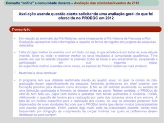 Consulta “online” a comunidade docente – Avaliação das atividades/eventos de 2012


         Avaliação usando questão aberta solicitando uma avaliação geral do que foi
                             oferecido no PRODOC em 2012


   Transcrição

     -   Em relação ao seminário da Pró-Reitorias, seria interessante a Pró-Reitoria de Pesquisa e Pós-
         Graduação apresentar mais informações a respeito da forma de registro dos projetos de pesquisas
         realizados.

     -   Falta divulgar melhor os eventos com um todo, ou seja, o que acontecerá em todas as suas etapas
         (manhã, tarde ou noite) e externar melhor os seus resultados à comunidade acadêmica. Teve
         evento em que foi servido coquetel no intervalo como se fosse o seu encerramento, esvaziando a
         participação                em                 sua                segunda                 etapa.
         Ao especificar melhor questões como essas, os eventos do Prodoc tornam-se mais atrativos.

     -   Muito boa e deve continuar.

     -   O programa tem sua utilidade reafirmada devido ao quadro atual, no qual os cursos de pós-
         graduação focam especificamente na pesquisa, formando professores em nível superior com
         formação precária para atuarem como docentes. E faz se útil também atualmente no sentido de
         uma formação continuada e fomento de debates entre os pares. Nestes sentidos, o PRODoc da
         UNIFAL tem feito seu papel com cursos e palestras com temas pertinentes à docência. Porém,
         infelizmente a questão de horário para realização por parte dos docentes ainda é um entrave. A
         falta de um horário específico para a realização dos cursos, no qual os docentes poderiam ficar
         dispensados de suas atividades faz com que o PRODoc tenha que ofertar muitos cursos/palestras
         com poucos participantes. Enfim, parece algo muito solto na comunidade docente, sendo mais
         frequentado por obrigação de cumprimento de cargas horárias das quais os professores devem
         desdobrar-se para cumprir.
 