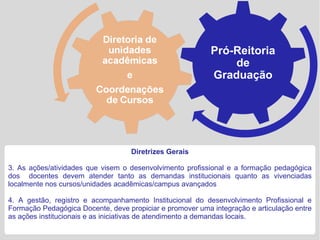 Pró-Reitoria
                                                               de
                                                           Graduação




                                    Diretrizes Gerais

3. As ações/atividades que visem o desenvolvimento profissional e a formação pedagógica
dos docentes devem atender tanto as demandas institucionais quanto as vivenciadas
localmente nos cursos/unidades acadêmicas/campus avançados

4. A gestão, registro e acompanhamento Institucional do desenvolvimento Profissional e
Formação Pedagógica Docente, deve propiciar e promover uma integração e articulação entre
as ações institucionais e as iniciativas de atendimento a demandas locais.
 