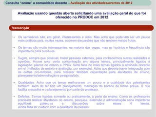 Consulta “online” a comunidade docente – Avaliação das atividades/eventos de 2012


         Avaliação usando questão aberta solicitando uma avaliação geral do que foi
                             oferecido no PRODOC em 2012


   Transcrição

     -   Os seminários são, em geral, interessantes e úteis. Mas acho que poderiam ser um pouco
         mais práticos pois, muitas vezes, ocorrem discussões que não rendem muitos frutos.

     -   Os temas são muito interessantes, na maioria das vezes, mas os horários e frequência são
         impeditivos para cursá-los.

     -   Sugiro, sempre que possível, trazer pessoas externas, para conhecermos outras realidades e
         opiniões. Houve uma certa concentração em alguns temas, principalmente ligados à
         legislação, planos de ensino e PPCs. Senti falta de mais temas ligados à atividade docente
         em si (métodos de ensino e avaliação, por exemplo). Acho que deveria haver integração com
         as outras pró-reitorias, para oferecer também capacitação para atividades de ensino,
         planejamento/admnistração e pesquisa/pós.

     -   Qualidades: Acho que os temas melhoraram um pouco e a qualidade dos palestrantes
         também, além de ter tido um planejamento, marcação de horário de forma prévia. O que
         facilita a escolha e o planejamento por parte do professor.

     -   Defeitos: Temas ligados somente ou praticamente, à parte do ensino. Como os professores
         precisam realizar atividades de ensino, pesquisa, extensão e administração seria importante
         equilibras       palestras     e      discussões       sobre     esses       4      temas.
         Ainda falta ter cuidado com a qualidade da pessoa
 