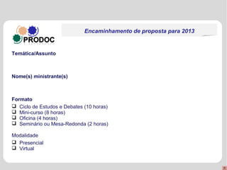 Encaminhamento de proposta para 2013


Temática/Assunto



Nome(s) ministrante(s)



Formato
 Ciclo de Estudos e Debates (10 horas)
 Mini-curso (8 horas)
 Oficina (4 horas)
 Seminário ou Mesa-Redonda (2 horas)

Modalidade
 Presencial
 Virtual
 
