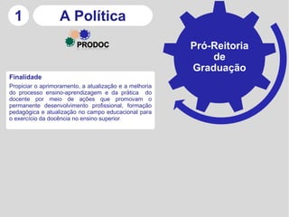 1                A Política
                                                        Pró-Reitoria
                                                            de
                                                        Graduação
Finalidade
Propiciar o aprimoramento, a atualização e a melhoria
do processo ensino-aprendizagem e da prática do
docente por meio de ações que promovam o
permanente desenvolvimento profissional, formação
pedagógica e atualização no campo educacional para
o exercício da docência no ensino superior
 