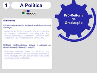 1               A Política
                                                     Pró-Reitoria
Dimensões
                                                         de
                                                     Graduação
I.Organização e gestão Acadêmica-administrativa da
Instituição
 Ambientação do docente ao local e às condições
 de trabalho, propiciando sua integração aos
 demais servidores e oferecendo subsídios para
 nortear sua vida funcional junto à UNIFAL-MG


III.Bases epistemológicas, sociais e culturais do
desenvolvimento do ensino superior

 Promover reflexões sobre a docência nos
 diferentes contextos de sua atuação profissional
 desta atividade em uma universidade articulando
 ensino, pesquisa e extensão.
 
