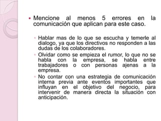  Mencione al menos 5 errores en la
comunicación que aplican para este caso.
◦ Hablar mas de lo que se escucha y temerle al
dialogo, ya que los directivos no responden a las
dudas de los colaboradores.
◦ Olvidar como se empieza el rumor, lo que no se
habla con la empresa, se habla entre
trabajadores o con personas ajenas a la
empresa.
◦ No contar con una estrategia de comunicación
interna previa ante eventos importantes que
influyan en el objetivo del negocio, para
intervenir de manera directa la situación con
anticipación.
 