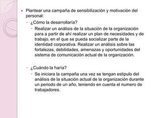  Plantear una campaña de sensibilización y motivación del
personal:
◦ ¿Cómo la desarrollaría?
 Realizar un análisis de la situación de la organización
para a partir de ahí realizar un plan de necesidades y de
trabajo, en el que se pueda socializar parte de la
identidad corporativa. Realizar un análisis sobre las
fortalezas, debilidades, amenazas y oportunidades del
sistema de comunicación actual de la organización.
◦ ¿Cuándo la haría?
 Se iniciara la campaña una vez se tengan estipulo del
análisis de la situación actual de la organización durante
un periodo de un año, teniendo en cuenta el numero de
trabajadores.
 
