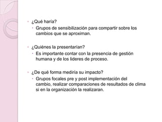 ◦ ¿Qué haría?
 Grupos de sensibilización para compartir sobre los
cambios que se aproximan.
◦ ¿Quiénes la presentarían?
 Es importante contar con la presencia de gestión
humana y de los lideres de proceso.
◦ ¿De qué forma mediría su impacto?
 Grupos focales pre y post implementación del
cambio, realizar comparaciones de resultados de clima
si en la organización la realizaran.
 