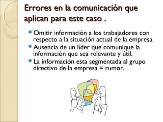 Errores en la comunicación queErrores en la comunicación que
aplican para este caso .aplican para este caso .
Omitir información a los trabajadores con
respecto a la situación actual de la empresa.
Ausencia de un líder que comunique la
información que sea relevante y útil.
La información esta segmentada al grupo
directivo de la empresa = rumor.
 