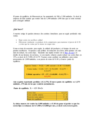 El punto de equilibrio de Misouvenir.pe ha aumentado de 500 a 1,500 unidades. Es decir la
empresa de Gino tendría que vender más de 1,500 unidades (500 más que su venta normal)
para conseguir utilidad.
¿Qué hacer?
A nuestro amigo le quedan entonces dos caminos inmediatos para no seguir perdiendo más
ventas.
 Bajar costos sin sacrificar calidad
 Diferenciar totalmente su producto de la competencia para mantener el precio de S/.50
y evitar que las ventas por lo menos no caigan más.
Como se trata de souvenirs para regalo, la calidad del producto y el tiempo de envío no
pueden sacrificarse. Si apuesta a una política de reducción de costos, debe apuntar a lo más
duro de reducir, los costos fijos. Haciendo una rápida revisión de su flujo de caja y el
detalle de sus facturas de servicios, ve con mucho esfuerzo puede reducir sus costos fijos en
15%, es decir de S/.7,500 a S/.6,375. Veamos como cambian sus utilidades para ventas
proyectadas de 1,000 unidades, a un precio de venta de S/.40 y el nuevo punto de
equilibrio.
Ingresos Totales = Pv(X) = 1,000 souvenir x S/.40 = S/.40,000
Costos totales = Cv(X) + CF = S/.35x1,000 + S/.6,375 =
S/.41,375
Utilidad operativa = IT – CT = S/.40,000 – S/.41,375 = -
S/.1,375
Aún seguiría reportando perdidas (-S/.1,375). El nuevo punto de equilíbrio es: 1,275
unidades, 275 más de las que vendería normalmente.
Punto de equilibrio: X = CF / Pv-Cv
Costos Fijos S/.6,375
Costo variable unitario S/. 35
Precio de venta unitario S/. 40
Punto de equilibrio 1,275
La única manera de vender las 1,000 unidades a S/.40 sin ganar ni perder es que los
costos fijos se reduzcan de S/.7,500 a S/.5,000 por mes, es decir en la tercera parte.
 