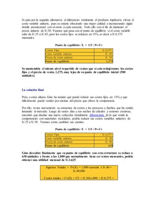 Si opta por la segunda alternativa el diferenciar totalmente el producto implicaría elevar el
costo variable unitario, pues se estaría ofreciendo una mejor calidad e incorporando algún
detalle promocional con el envío a cada souvenir. Todo ello con el fin de mantener el
precio unitario de S/.50. Veamos qué pasa con el punto de equilibrio si el costo variable
sube de S/.35 a S/.45, pero los costos fijos se reducen en 15%, es decir a S/.6.375
mensuales.
Punto de equilibrio: X = CF / Pv-Cv
Costos Fijos S/.6,375
Costo variable unitario S/. 45
Precio de venta unitario S/. 50
Punto de equilibrio 1,275
Se mantendría el mismo nivel requerido de ventas que si solo redujéramos los costos
fijos y el precio de venta, 1,275, muy lejos de su punto de equilibrio inicial (500
unidades).
La solución final
Pero, a estas alturas Gino ha notado que puede reducir sus costos fijos en 15% y que
difícilmente puede vender por encima del precio que ofrece la competencia.
Por ello, revisa nuevamente su estructura de costos y los procesos y diseños que ha venido
lanzando al mercado. Luego de varios días y sus noches de cálculos y sesiones creativas,
encontró que diseñar una nueva colección (totalmente diferenciada de lo que vende la
competencia) con materiales reciclados, podría reducir sus costos variables unitarios de
S/.35 a S/.30. Veamos como cambian sus cuentas.
Punto de equilibrio: X = CF / Pv-Cv
Costos Fijos S/.6,375
Costo variable unitario S/. 30
Precio de venta unitario S/. 40
Punto de equilibrio 638
Gino descubre finalmente que su punto de equilibrio con esta estructura se reduce a
638 unidades y frente a las 1,000 que normalmente tiene en ventas mensuales, podría
obtener una utilidad mensual de S/.3,625
Ingresos Totales = Pv(X) = 1,000 souvenir x S/.40 =
S/.40,000
Costos totales = Cv(X) + CF = S/.30x1,000 + S/.6,375 =
 