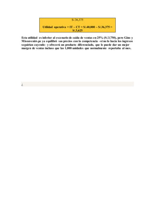 S/.36,375
Utilidad operativa = IT – CT = S/.40,000 – S/.36,375 =
S/.3,625
Esta utilidad es inferior al escenario de caída de ventas en 25% (S/.3,750), pero Gino y
Misouvenirs.pe ya equilibró sus precios con la competencia –si no lo hacía los ingresos
seguirían cayendo– y ofrecerá un producto diferenciado, que le puede dar un mejor
margen de ventas incluso que las 1,000 unidades que normalmente reportaba al mes.
¿
 