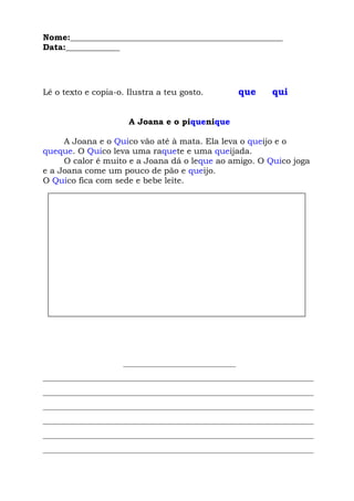 Nome:___________________________________________________
Data:_____________
Lê o texto e copia-o. Ilustra a teu gosto. que qui
A Joana e o piquenique
A Joana e o Quico vão até à mata. Ela leva o queijo e o
queque. O Quico leva uma raquete e uma queijada.
O calor é muito e a Joana dá o leque ao amigo. O Quico joga
e a Joana come um pouco de pão e queijo.
O Quico fica com sede e bebe leite.
___________________________
_________________________________________________________________
_________________________________________________________________
_________________________________________________________________
_________________________________________________________________
_________________________________________________________________
_________________________________________________________________
 