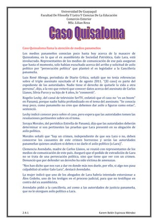 Universidad De Guayaquil
Facultad De Filosofía Y Letra Y Ciencias De La Educación
Comercio Exterior
MSc. Lilian Reza
2 A 1 Karem Belén Espinoza Méndez
Caso Quinsaloma llama la atención de medios panameños
Los medios panameños conocían poco hasta hoy acerca de la masacre de
Quinsaloma, en la que el ex asambleísta de Sociedad Patriótica, Galo Lara, está
involucrado. Representantes de los medios de comunicación de ese país aseguran
que hasta el momento, solo habían escuchado acerca del arribo y solicitud de asilo
político por “persecución política” que planteó el ex legislador a la Cancillería
panameña.
Luis René Abrego, periodista de Diario Crítica, señaló que no tenía referencias
sobre el triple asesinato suscitado el 4 de agosto 2011. “(El caso) es parte del
expediente de las autoridades. Nadie tiene el derecho de quitarle la vida a otra
persona”, dijo, a la vez que reiteró que conocer datos acerca del asesinato de Carlos
Llanos, Silvia Parco y su hijo de 4 años, lo “conmovió”.
Rogelio Lecky, del canal de televisión SerTV, enfatizó que el caso no “es un boom”
en Panamá, porque nadie había profundizado en el tema del asesinato. “Se conocía
muy poco, como panameño no creo que debemos dar asilo a figuras como estas”,
sentenció.
Lecky indicó conocer poco sobre el caso, pero espera que las autoridades tomen las
resoluciones pertinentes sobre en el tema.
Soraya Morales, del periódico Estrella de Panamá, dijo que las autoridades deberán
determinar si son pertinentes las pruebas que Lara presentó en su alegación de
asilo político.
Morales señaló que “hay un crimen, independiente de que sea Lara o no, deben
conocerse los causantes de este crimen horroroso y serán las autoridades
panameñas quienes analicen si deben o no darle el asilo político (a Lara)”.
Clemencia Avendaño, madre de Carlos Llanos, se reunió con representantes de los
medios de comunicación de este país. Aseguró que el pedido de extradición de Lara
no se trata de una persecución política, sino que tiene que ver con un crimen.
Denunció que por defender un derecho ha sido víctima de amenazas.
“Nos han dicho que nos van a dar en donde más nos duele, por ello, si algo nos pasa
culpabilizó al señor Galo Lara”, destacó Avendaño.
La mujer indicó que uno de los abogados de Lara habría intentado extorsionar a
Álex Cedeño, uno de los testigos en el proceso judicial, para que no testifique en
contra del ex asambleísta.
Avendaño pidió a la cancillería, así como a las autoridades de justicia panameña,
que no le otorguen asilo político a Lara.
 