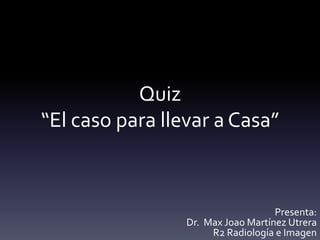 Quiz
“El caso para llevar a Casa”
Presenta:
Dr. Max Joao Martínez Utrera
R2 Radiología e Imagen
 