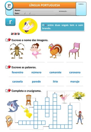 Data : / /
INFORMAÇÃO :
Nome :
LÍNGUA PORTUGUESA1ºANO
RUBRICA :
Escreve o nome das imagens.
Escreve as palavras.
Completa o crucigrama.
O r entre duas vogais tem o som
brando.
arara
fevereiro número camarote caravana
caravela parede lírio marujo
 