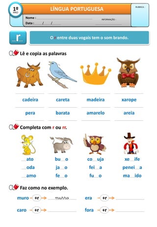 Data : / /
INFORMAÇÃO :
Nome :
LÍNGUA PORTUGUESA1ºANO
RUBRICA :
Lê e copia as palavras
Completa com r ou rr.
O r entre duas vogais tem o som brando.
cadeira careta madeira xarope
pera barata amarelo areia
ato
oda
amo
Faz como no exemplo.
bu o
ja o
fe o
co uja
fei a
fu o
xe ife
penei a
ma ido
muro +r murro
caro +r
era +r
fora +r
 